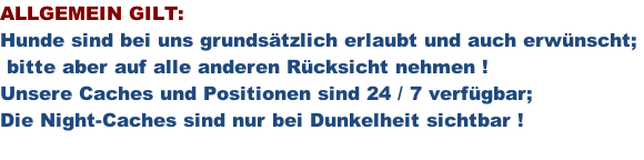 ALLGEMEIN GILT: Hunde sind bei uns grundsätzlich erlaubt und auch erwünscht;   bitte aber auf alle anderen Rücksicht nehmen ! Unsere Caches und Positionen sind 24 / 7 verfügbar; Die Night-Caches sind nur bei Dunkelheit sichtbar !