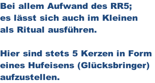 Bei allem Aufwand des RR5; es lässt sich auch im Kleinen als Ritual ausführen.  Hier sind stets 5 Kerzen in Form  eines Hufeisens (Glücksbringer) aufzustellen.