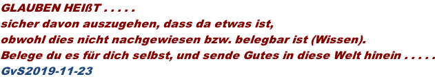 GLAUBEN HEIßT . . . . .  sicher davon auszugehen, dass da etwas ist,  obwohl dies nicht nachgewiesen bzw. belegbar ist (Wissen). Belege du es für dich selbst, und sende Gutes in diese Welt hinein . . . . . GvS2019-11-23