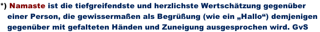 *) Namaste ist die tiefgreifendste und herzlichste Wertschätzung gegenüber     einer Person, die gewissermaßen als Begrüßung (wie ein „Hallo“) demjenigen     gegenüber mit gefalteten Händen und Zuneigung ausgesprochen wird. GvS