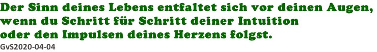 Der Sinn deines Lebens entfaltet sich vor deinen Augen,  wenn du Schritt für Schritt deiner Intuition  oder den Impulsen deines Herzens folgst.  GvS2020-04-04