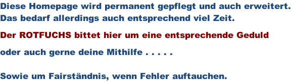 Diese Homepage wird permanent gepflegt und auch erweitert. Das bedarf allerdings auch entsprechend viel Zeit.  Der ROTFUCHS bittet hier um eine entsprechende Geduld  oder auch gerne deine Mithilfe . . . . .  Sowie um Fairständnis, wenn Fehler auftauchen.