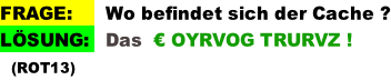 FRAGE:      Wo befindet sich der Cache ? LÖSUNG:   Das  € OYRVOG TRURVZ !   (ROT13)