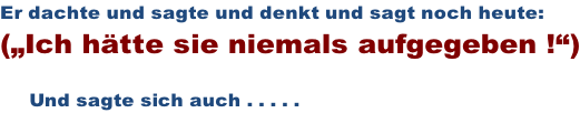 Er dachte und sagte und denkt und sagt noch heute: („Ich hätte sie niemals aufgegeben !“)       Und sagte sich auch . . . . .