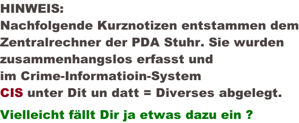 HINWEIS: Nachfolgende Kurznotizen entstammen dem Zentralrechner der PDA Stuhr. Sie wurden zusammenhangslos erfasst und im Crime-Informatioin-System CIS unter Dit un datt = Diverses abgelegt. Vielleicht fällt Dir ja etwas dazu ein ?