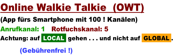 Online Walkie Talkie  (OWT)   (App fürs Smartphone mit 100 ! Kanälen) Anrufkanal: 1   Rotfuchskanal: 5 Achtung: auf  LOCAL  gehen . . . und nicht auf  GLOBAL .        (Gebührenfrei !)