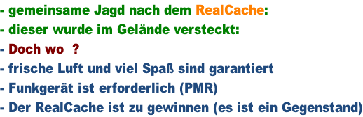 - gemeinsame Jagd nach dem RealCache: - dieser wurde im Gelände versteckt: - Doch wo  ? - frische Luft und viel Spaß sind garantiert - Funkgerät ist erforderlich (PMR) - Der RealCache ist zu gewinnen (es ist ein Gegenstand)