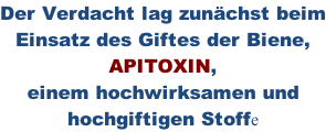 Der Verdacht lag zunächst beim Einsatz des Giftes der Biene, APITOXIN, einem hochwirksamen und hochgiftigen Stoffe