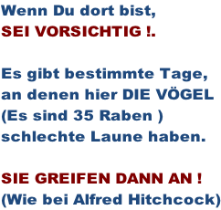 Wenn Du dort bist,  SEI VORSICHTIG !.  Es gibt bestimmte Tage,  an denen hier DIE VÖGEL  (Es sind 35 Raben ) schlechte Laune haben.  SIE GREIFEN DANN AN ! (Wie bei Alfred Hitchcock)