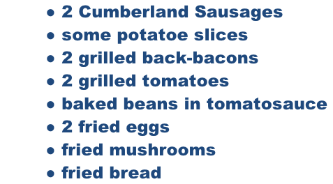 2 Cumberland Sausages  some potatoe slices  2 grilled back-bacons  2 grilled tomatoes  baked beans in tomatosauce   2 fried eggs  fried mushrooms   fried bread