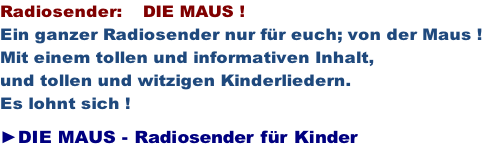 Radiosender:    DIE MAUS ! Ein ganzer Radiosender nur für euch; von der Maus ! Mit einem tollen und informativen Inhalt, und tollen und witzigen Kinderliedern. Es lohnt sich !  ►DIE MAUS - Radiosender für Kinder