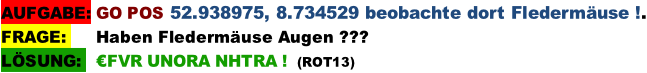 AUFGABE: GO POS 52.938975, 8.734529 beobachte dort Fledermäuse !. FRAGE:      Haben Fledermäuse Augen ??? LÖSUNG:   €FVR UNORA NHTRA !  (ROT13)