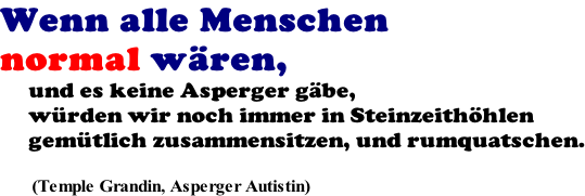 Wenn alle Menschen  normal wären,       und es keine Asperger gäbe,      würden wir noch immer in Steinzeithöhlen      gemütlich zusammensitzen, und rumquatschen.         (Temple Grandin, Asperger Autistin)